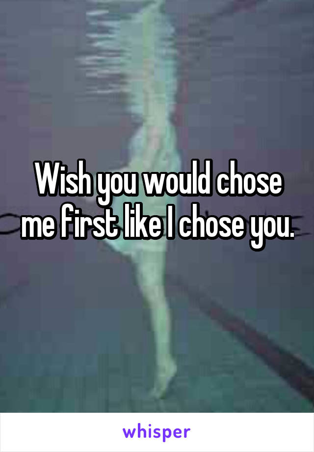 Wish you would chose me first like I chose you. 