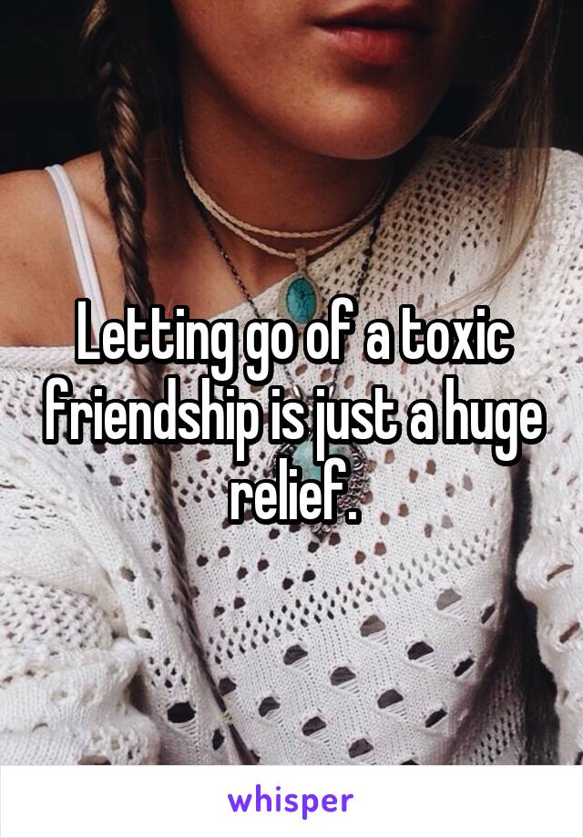 Letting go of a toxic friendship is just a huge relief.