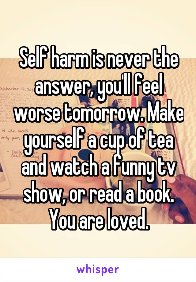 Self harm is never the answer, you'll feel worse tomorrow. Make yourself a cup of tea and watch a funny tv show, or read a book. You are loved.