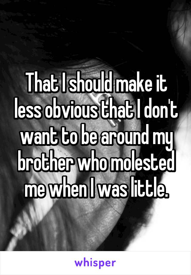That I should make it less obvious that I don't want to be around my brother who molested me when I was little.