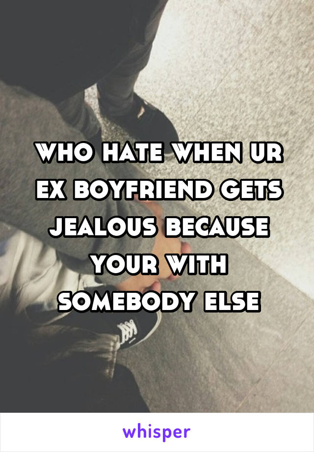 who hate when ur ex boyfriend gets jealous because your with somebody else