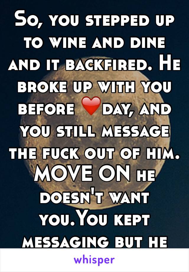 So, you stepped up to wine and dine and it backfired. He broke up with you before ❤️day, and you still message the fuck out of him. MOVE ON he doesn't want you.You kept messaging but he won't answer.
