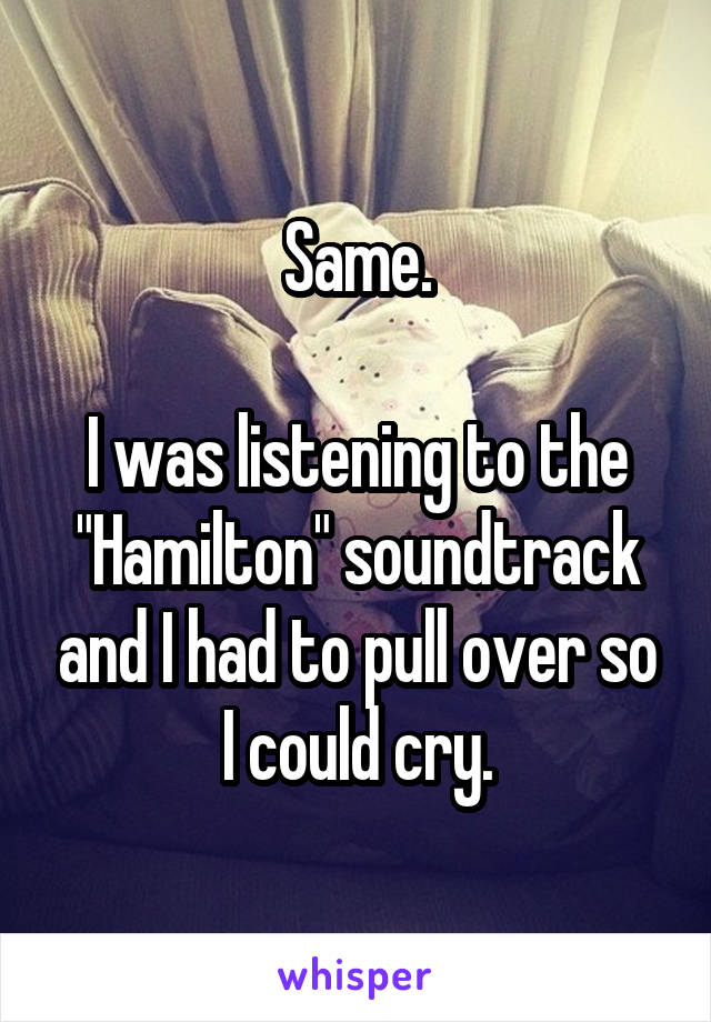 Same.

I was listening to the "Hamilton" soundtrack and I had to pull over so I could cry.