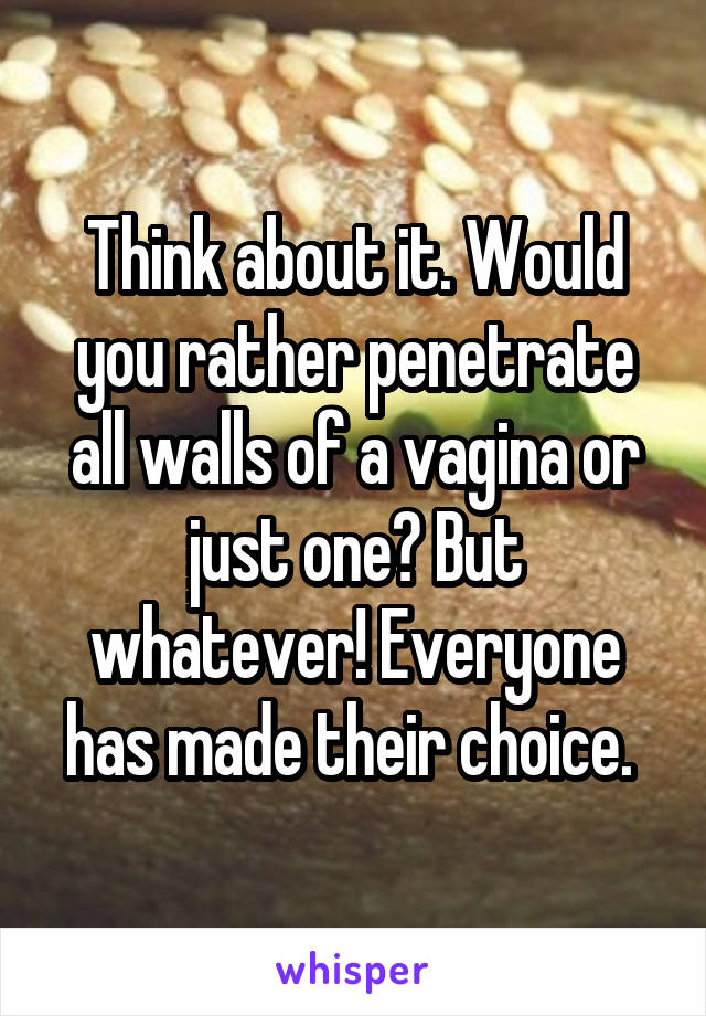 Think about it. Would you rather penetrate all walls of a vagina or just one? But whatever! Everyone has made their choice. 