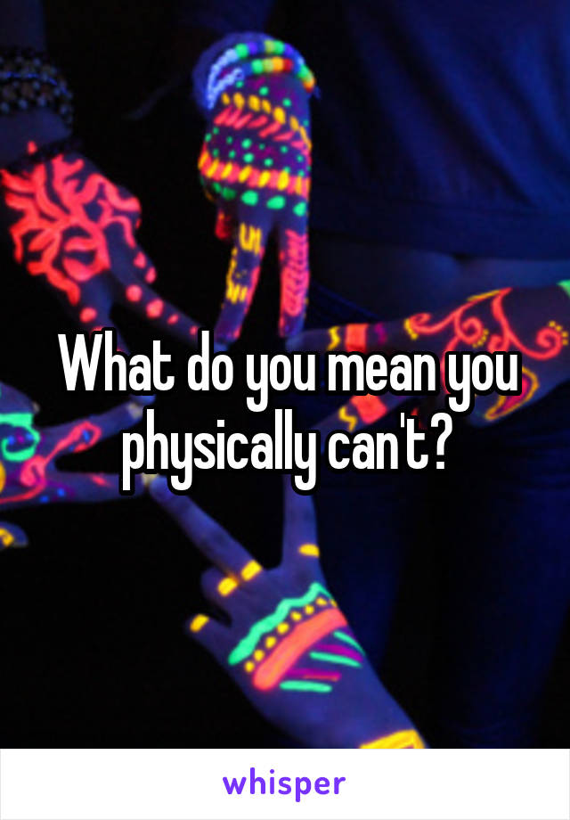 What do you mean you physically can't?