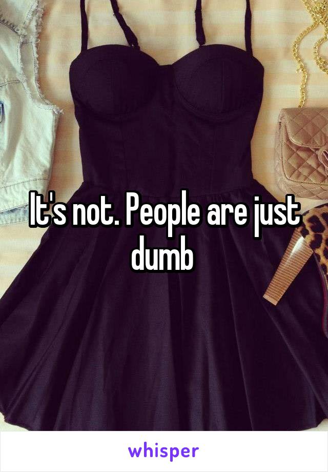It's not. People are just dumb 