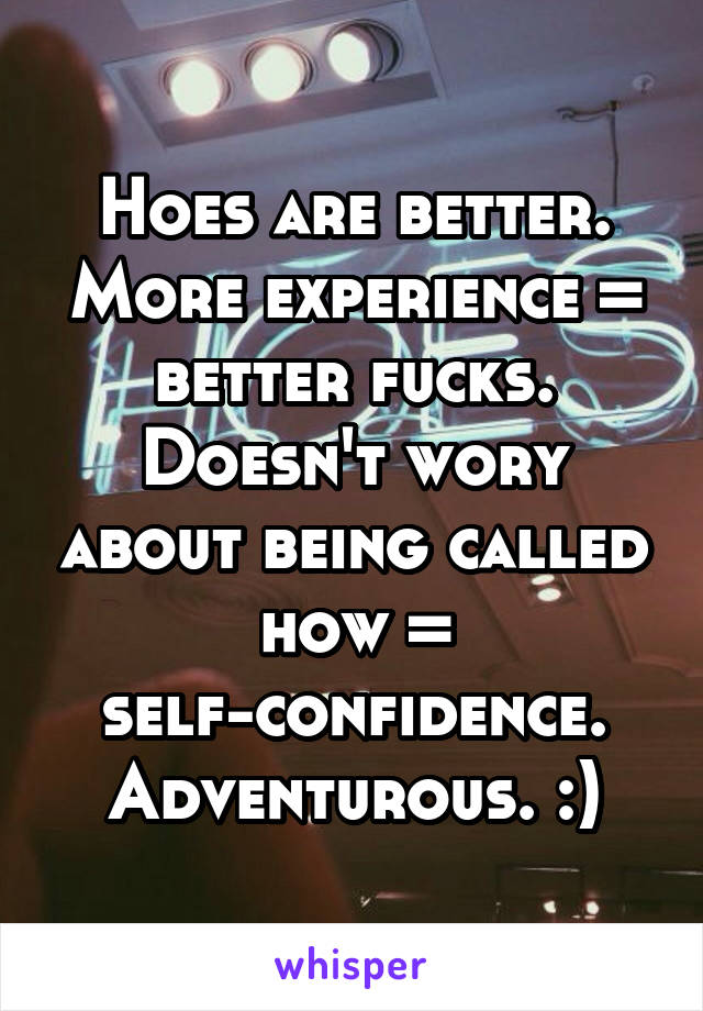 Hoes are better. More experience = better fucks. Doesn't wory about being called how = self-confidence. Adventurous. :)