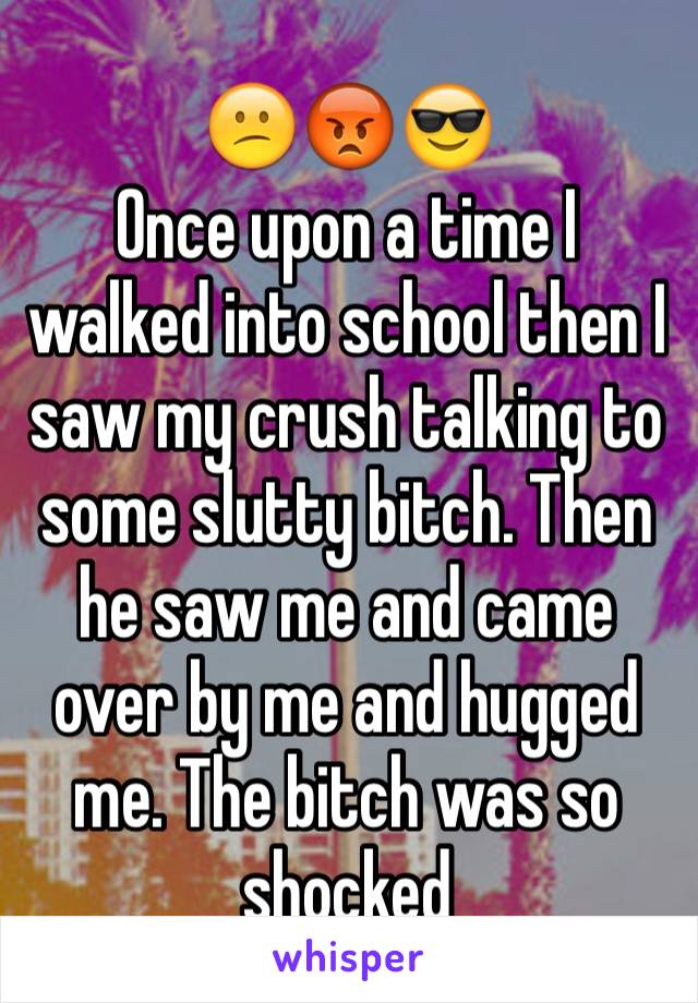 😕😡😎
Once upon a time I walked into school then I saw my crush talking to some slutty bitch. Then he saw me and came over by me and hugged me. The bitch was so shocked