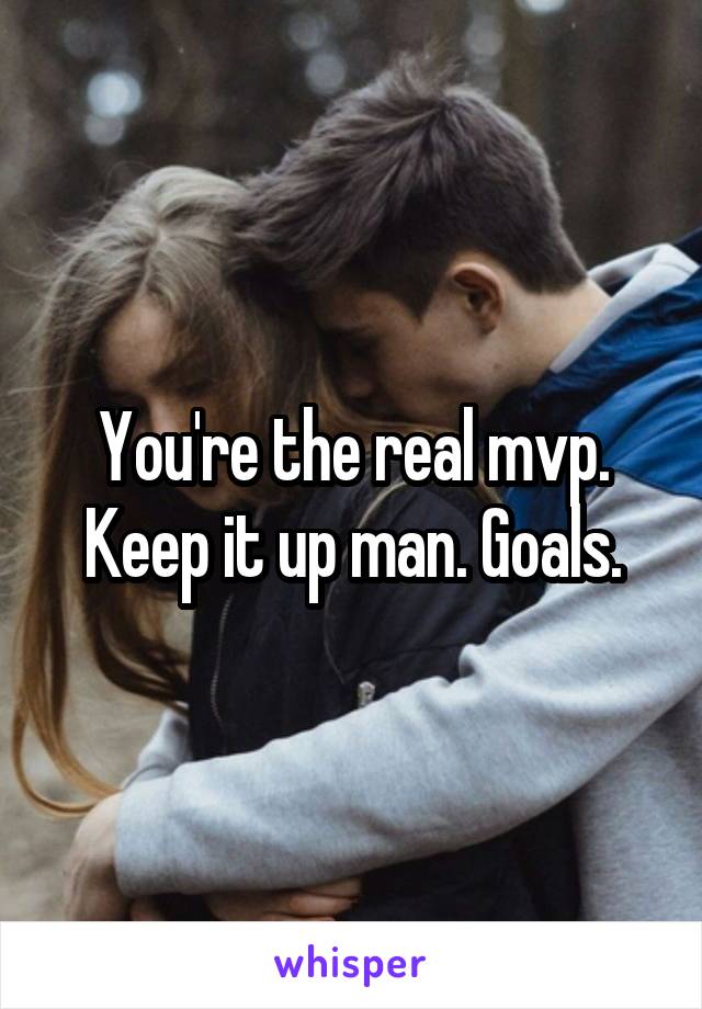 You're the real mvp. Keep it up man. Goals.