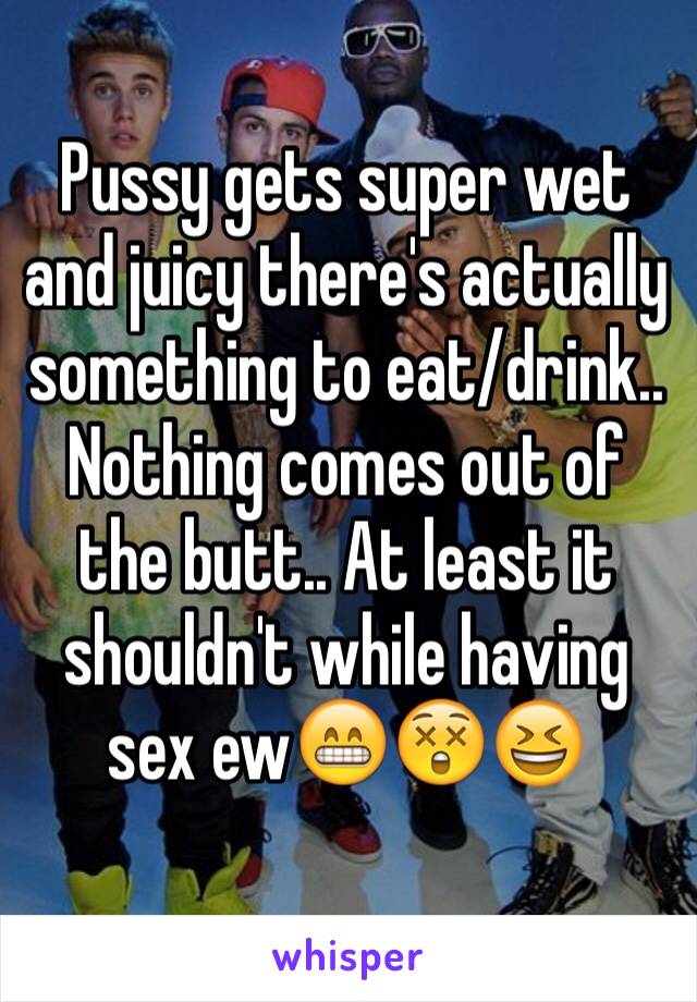 Pussy gets super wet and juicy there's actually something to eat/drink.. Nothing comes out of the butt.. At least it shouldn't while having sex ew😁😲😆