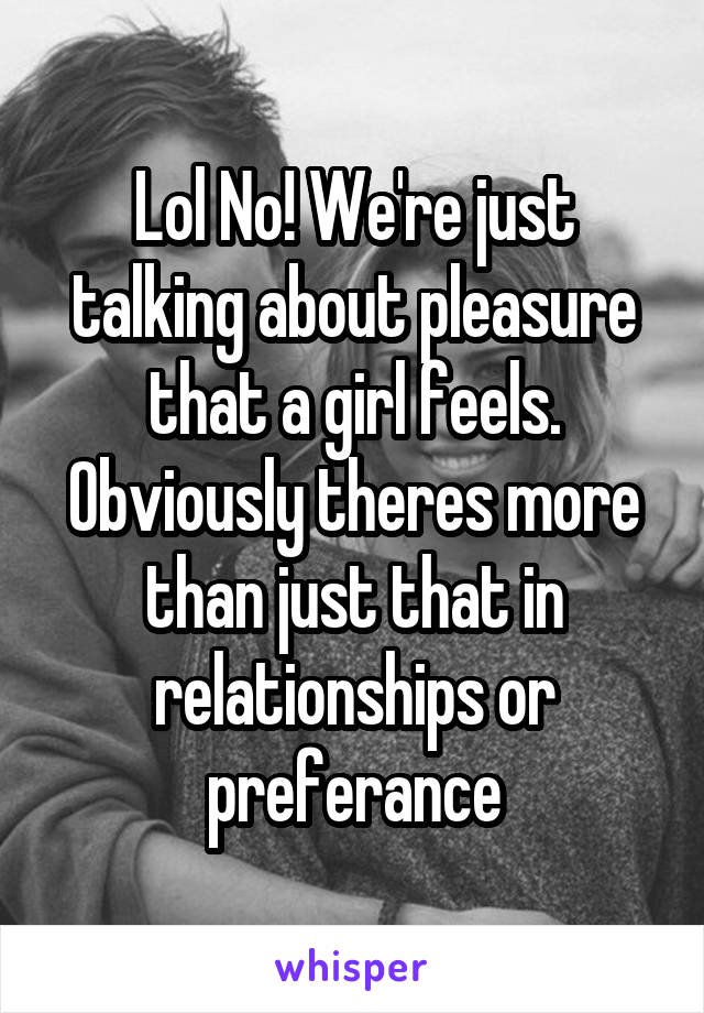 Lol No! We're just talking about pleasure that a girl feels. Obviously theres more than just that in relationships or preferance