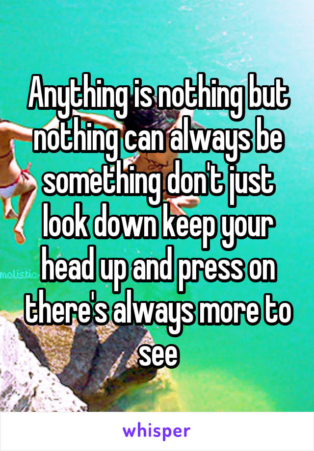 Anything is nothing but nothing can always be something don't just look down keep your head up and press on there's always more to see