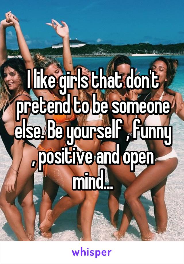 I like girls that don't pretend to be someone else. Be yourself , funny , positive and open mind...