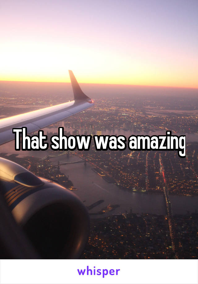 That show was amazing