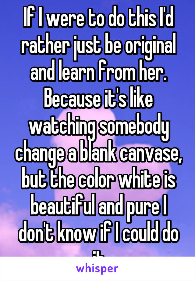 If I were to do this I'd rather just be original and learn from her. Because it's like watching somebody change a blank canvase, but the color white is beautiful and pure I don't know if I could do it