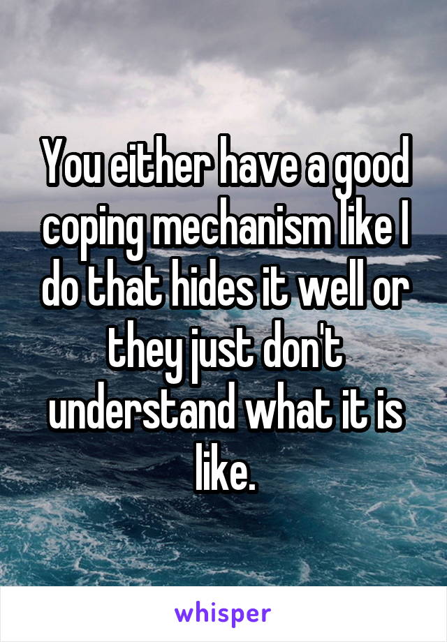 You either have a good coping mechanism like I do that hides it well or they just don't understand what it is like.