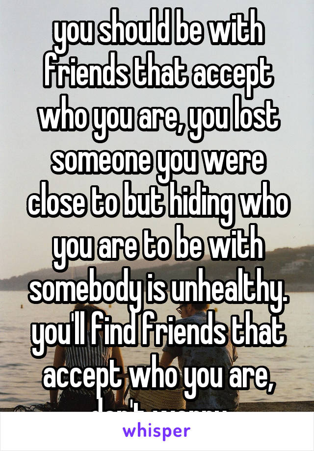 you should be with friends that accept who you are, you lost someone you were close to but hiding who you are to be with somebody is unhealthy. you'll find friends that accept who you are, don't worry