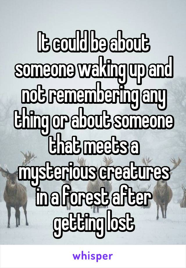 It could be about someone waking up and not remembering any thing or about someone that meets a mysterious creatures in a forest after getting lost
