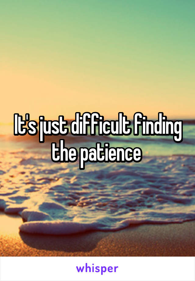 It's just difficult finding the patience 