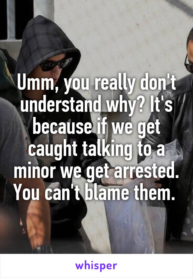 Umm, you really don't understand why? It's because if we get caught talking to a minor we get arrested. You can't blame them. 