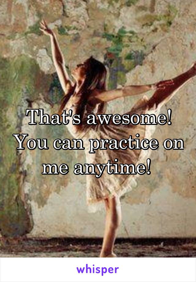 That's awesome! You can practice on me anytime! 