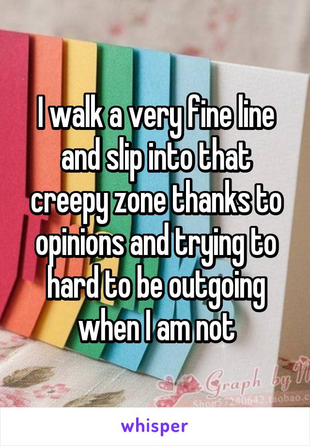 I walk a very fine line and slip into that creepy zone thanks to opinions and trying to hard to be outgoing when I am not