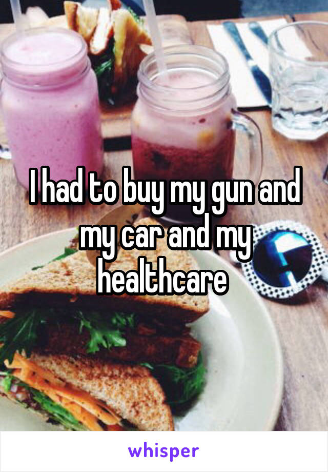 I had to buy my gun and my car and my healthcare 