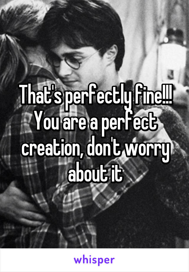 That's perfectly fine!!! You are a perfect creation, don't worry about it