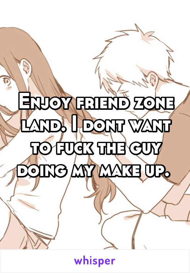 Enjoy friend zone land. I dont want to fuck the guy doing my make up. 