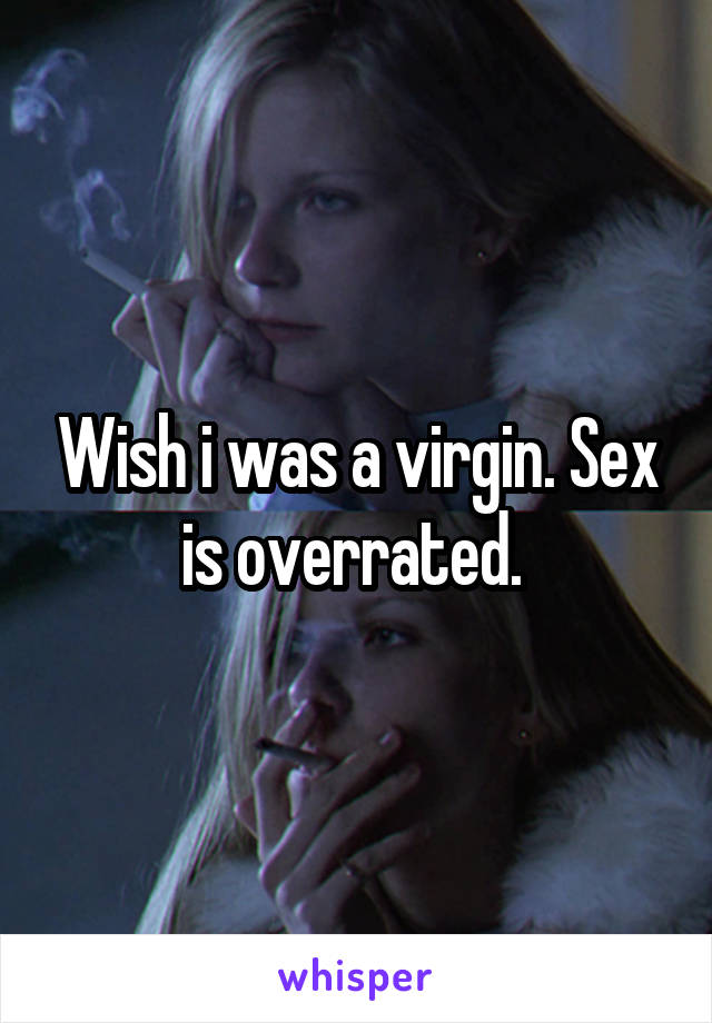 Wish i was a virgin. Sex is overrated. 