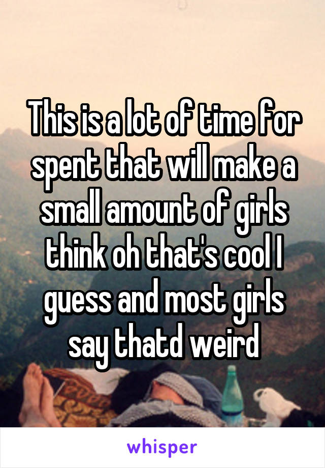 This is a lot of time for spent that will make a small amount of girls think oh that's cool I guess and most girls say thatd weird