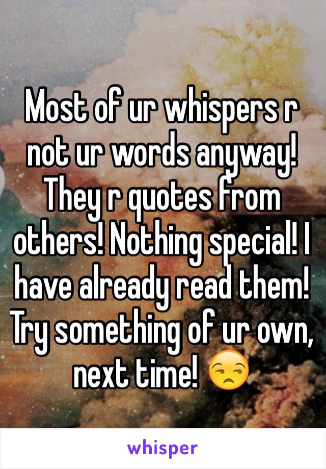 Most of ur whispers r not ur words anyway! They r quotes from others! Nothing special! I have already read them! Try something of ur own, next time! 😒