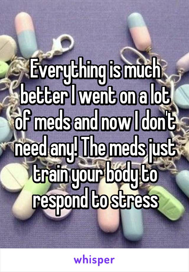 Everything is much better I went on a lot of meds and now I don't need any! The meds just train your body to respond to stress