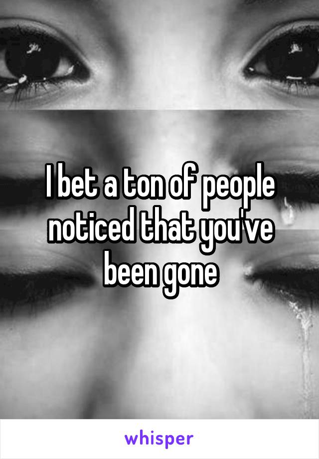 I bet a ton of people noticed that you've been gone