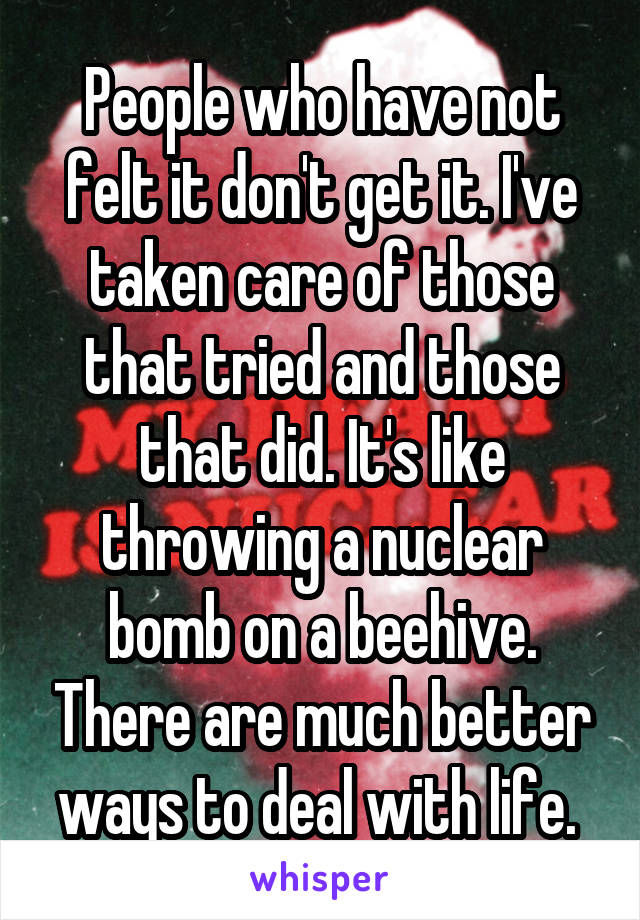 People who have not felt it don't get it. I've taken care of those that tried and those that did. It's like throwing a nuclear bomb on a beehive. There are much better ways to deal with life. 