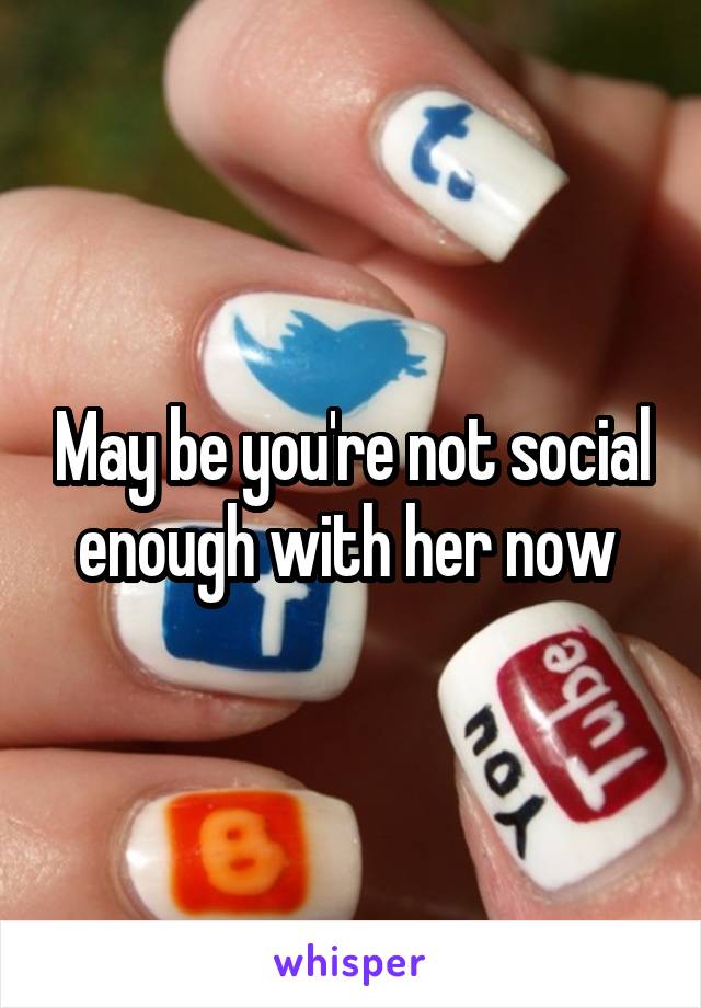May be you're not social enough with her now 