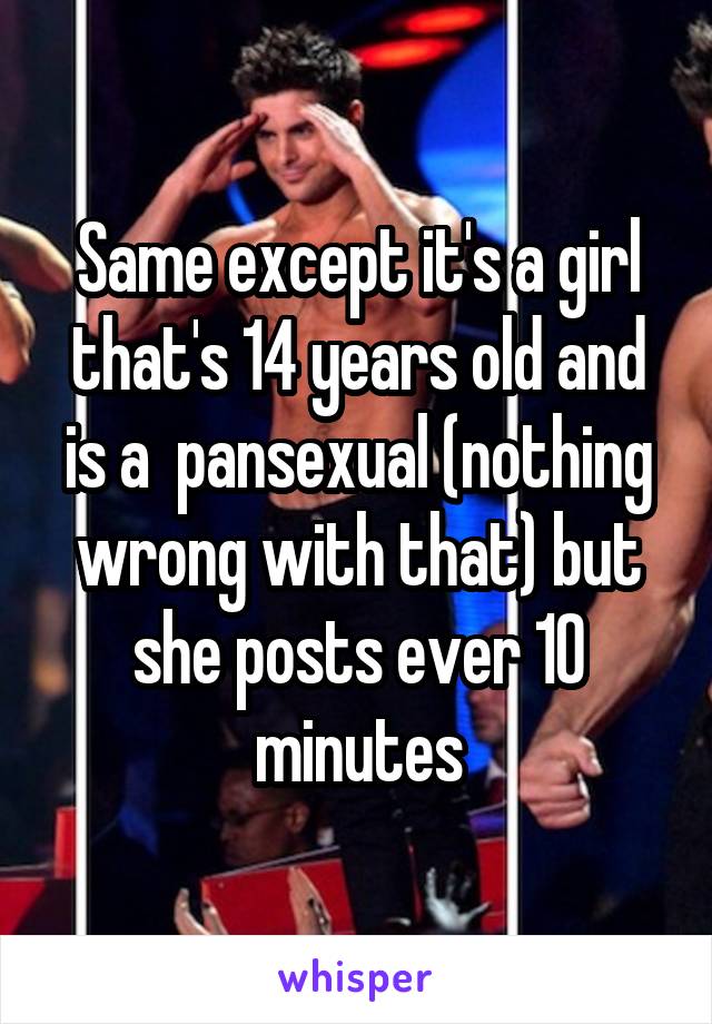 Same except it's a girl that's 14 years old and is a  pansexual (nothing wrong with that) but she posts ever 10 minutes