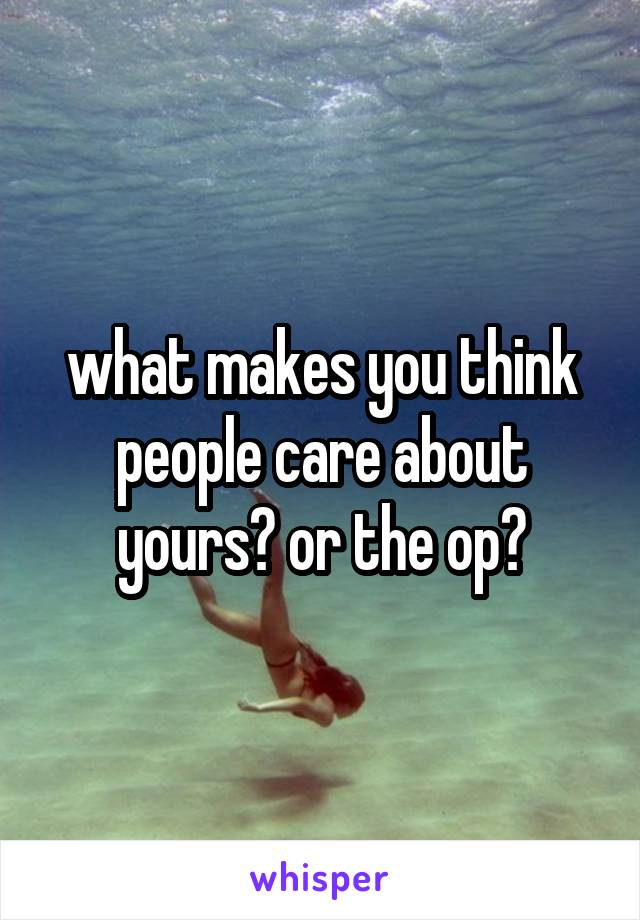 what makes you think people care about yours? or the op?