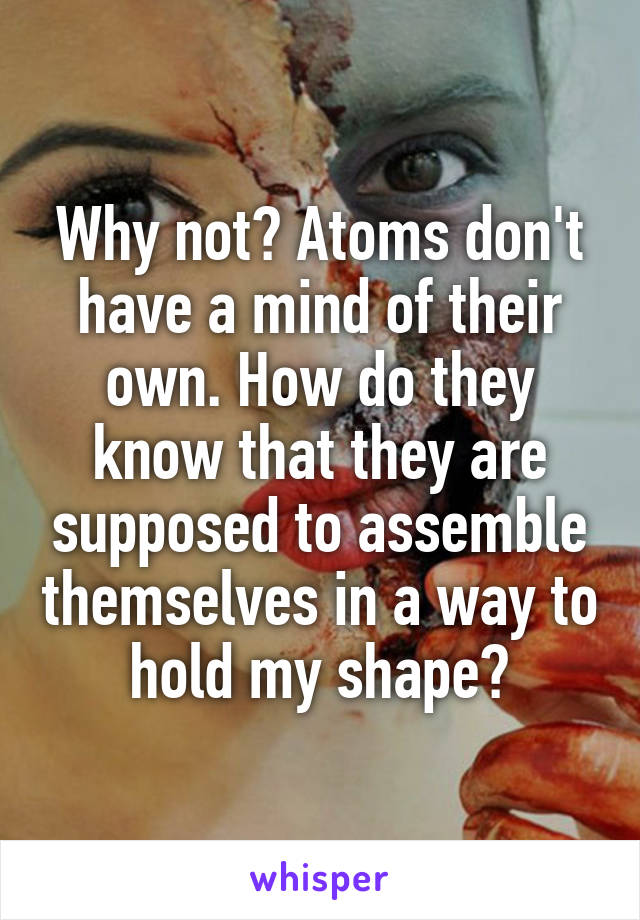 Why not? Atoms don't have a mind of their own. How do they know that they are supposed to assemble themselves in a way to hold my shape?