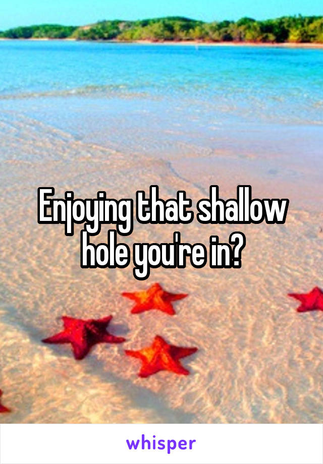 Enjoying that shallow hole you're in?