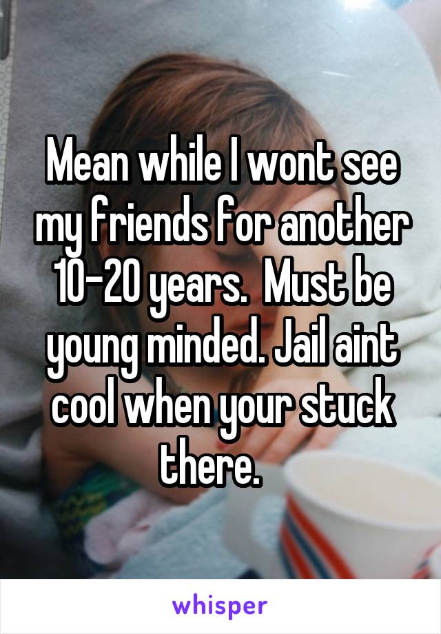 Mean while I wont see my friends for another 10-20 years.  Must be young minded. Jail aint cool when your stuck there.   