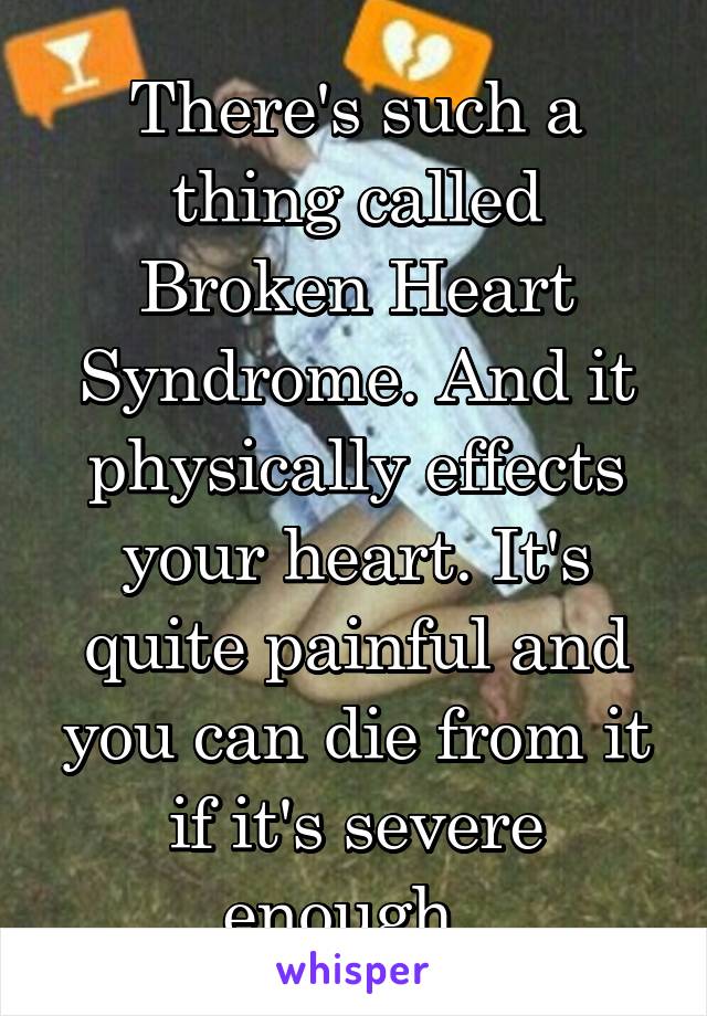 There's such a thing called Broken Heart Syndrome. And it physically effects your heart. It's quite painful and you can die from it if it's severe enough. 