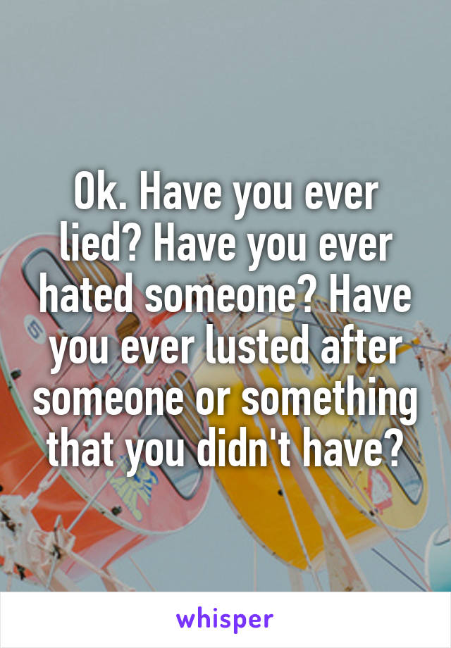 Ok. Have you ever lied? Have you ever hated someone? Have you ever lusted after someone or something that you didn't have?