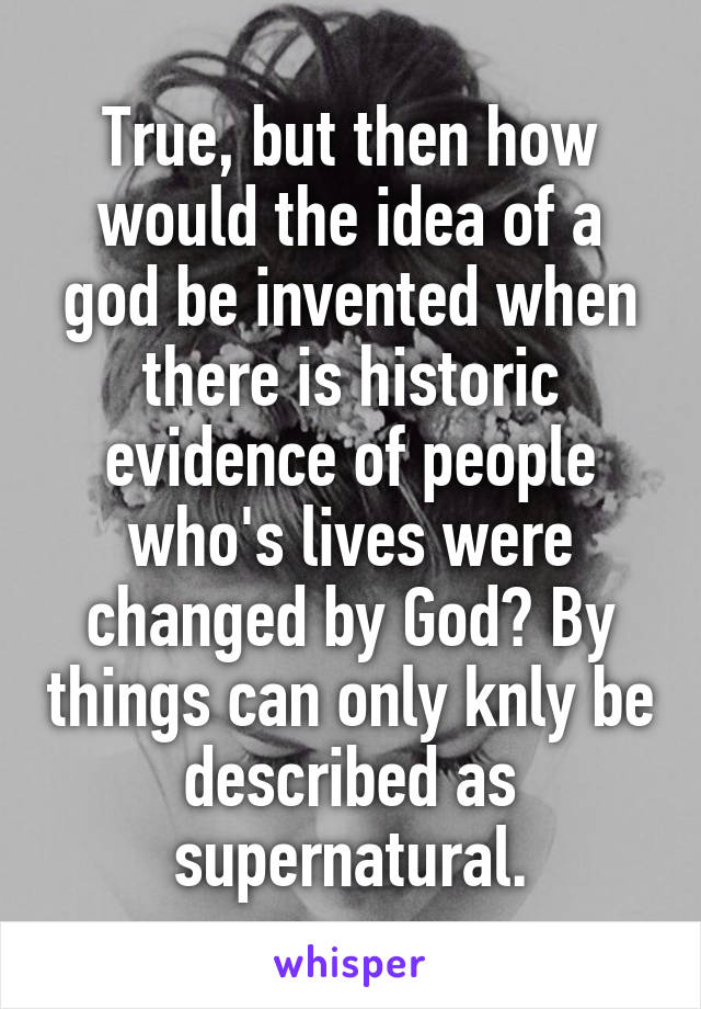 True, but then how would the idea of a god be invented when there is historic evidence of people who's lives were changed by God? By things can only knly be described as supernatural.