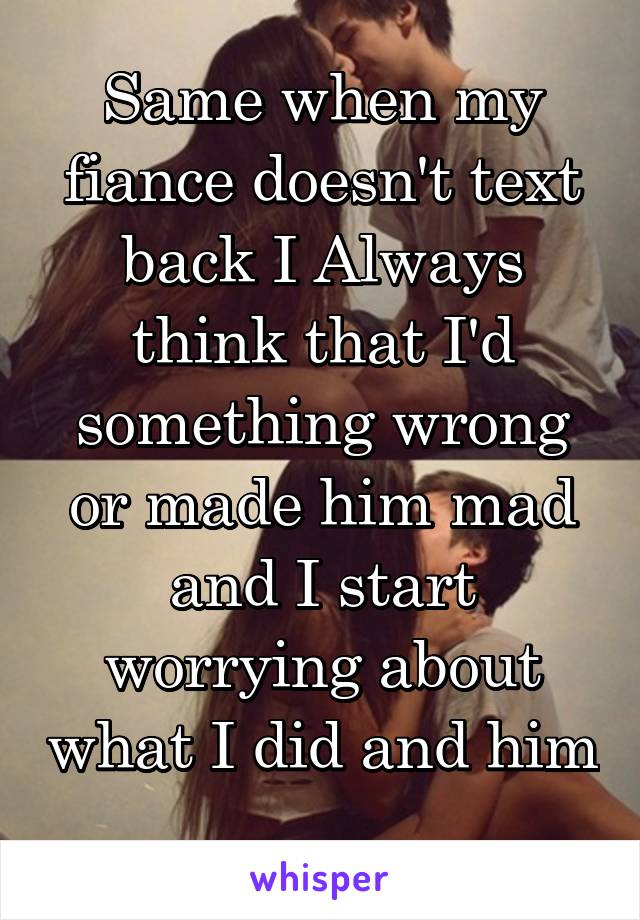 Same when my fiance doesn't text back I Always think that I'd something wrong or made him mad and I start worrying about what I did and him 