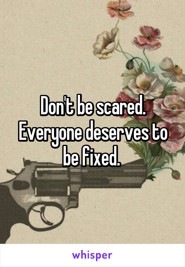 Don't be scared. Everyone deserves to be fixed. 
