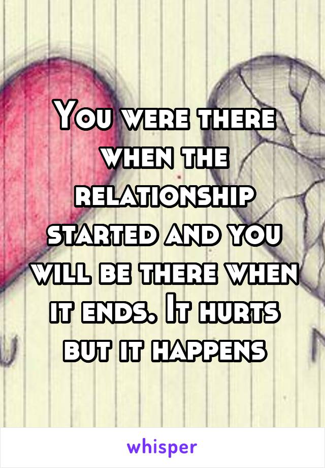 You were there when the relationship started and you will be there when it ends. It hurts but it happens