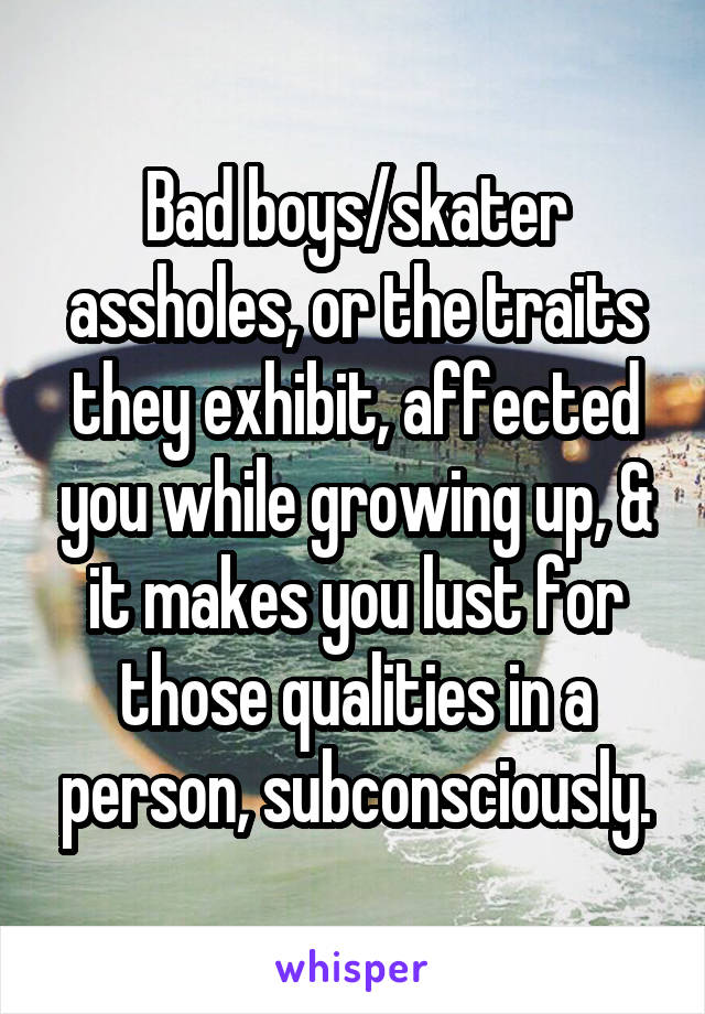 Bad boys/skater assholes, or the traits they exhibit, affected you while growing up, & it makes you lust for those qualities in a person, subconsciously.