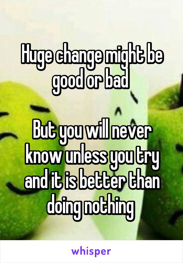 Huge change might be good or bad 

But you will never know unless you try and it is better than doing nothing 