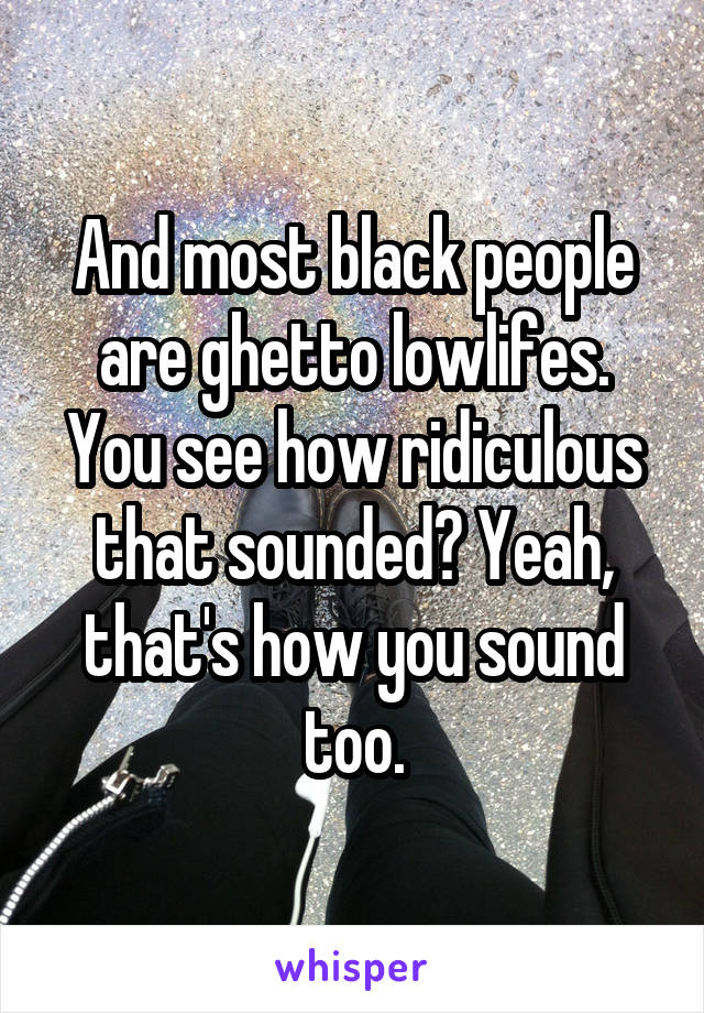 And most black people are ghetto lowlifes. You see how ridiculous that sounded? Yeah, that's how you sound too.
